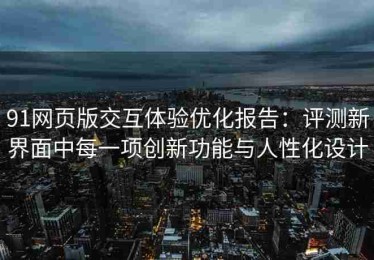 91网页版交互体验优化报告：评测新界面中每一项创新功能与人性化设计