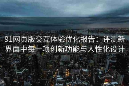 91网页版交互体验优化报告：评测新界面中每一项创新功能与人性化设计