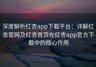 深度解析红杏app下载平台：详解红杏官网及红杏首页在红杏app官方下载中的核心作用