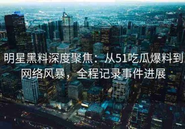 明星黑料深度聚焦：从51吃瓜爆料到网络风暴，全程记录事件进展