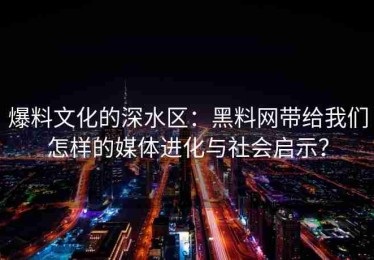 爆料文化的深水区：黑料网带给我们怎样的媒体进化与社会启示？