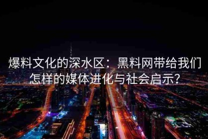 爆料文化的深水区：黑料网带给我们怎样的媒体进化与社会启示？