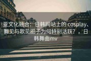 亚文化融合：日韩网站上的 cosplay、舞见与歌见圈子为何特别活跃？，日韩舞曲mv