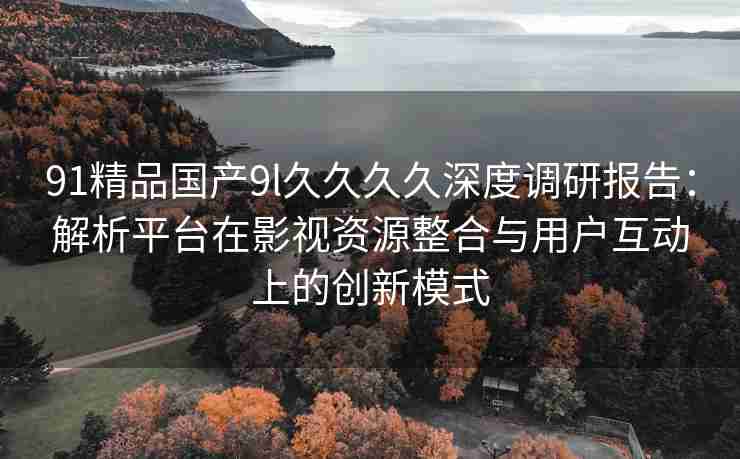 91精品国产9l久久久久深度调研报告：解析平台在影视资源整合与用户互动上的创新模式
