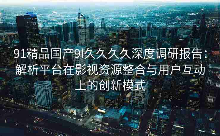 91精品国产9l久久久久深度调研报告：解析平台在影视资源整合与用户互动上的创新模式