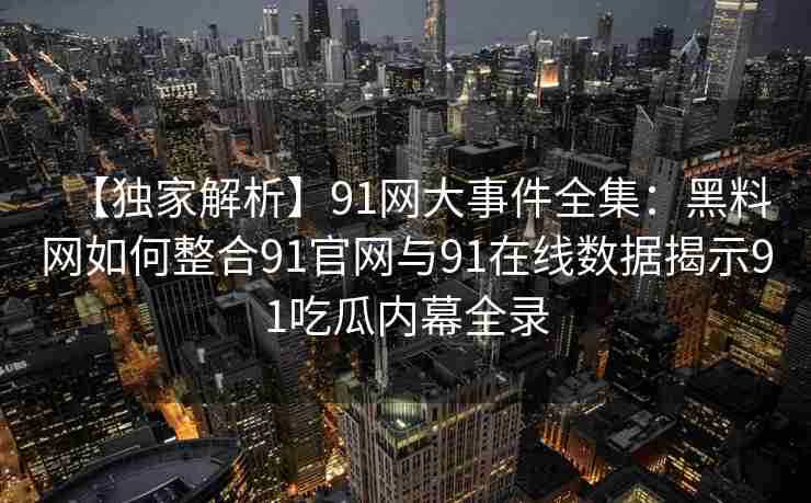 【独家解析】91网大事件全集：黑料网如何整合91官网与91在线数据揭示91吃瓜内幕全录