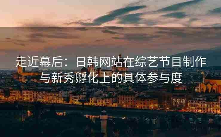 走近幕后：日韩网站在综艺节目制作与新秀孵化上的具体参与度