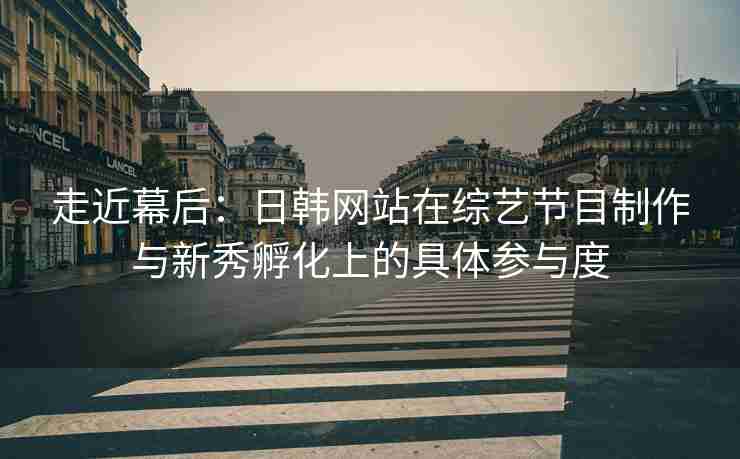 走近幕后：日韩网站在综艺节目制作与新秀孵化上的具体参与度