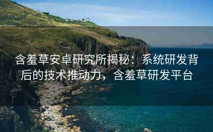 含羞草安卓研究所揭秘：系统研发背后的技术推动力，含羞草研发平台