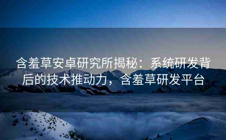 含羞草安卓研究所揭秘：系统研发背后的技术推动力，含羞草研发平台