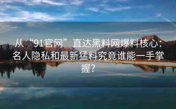 从“91官网”直达黑料网爆料核心：名人隐私和最新猛料究竟谁能一手掌握？