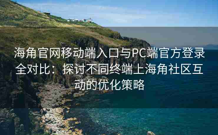海角官网移动端入口与PC端官方登录全对比：探讨不同终端上海角社区互动的优化策略