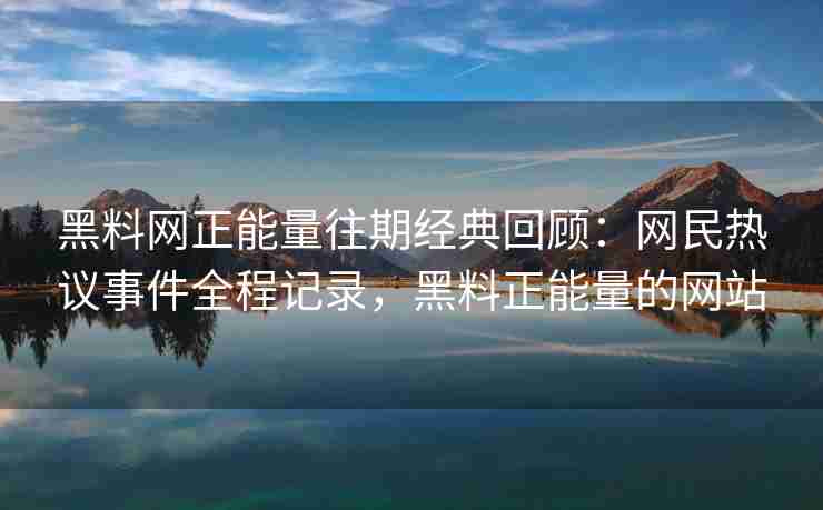 黑料网正能量往期经典回顾：网民热议事件全程记录，黑料正能量的网站