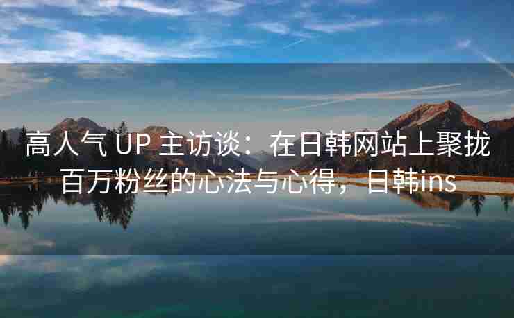 高人气 UP 主访谈：在日韩网站上聚拢百万粉丝的心法与心得，日韩ins