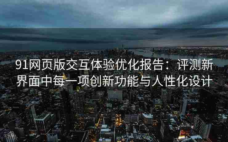 91网页版交互体验优化报告：评测新界面中每一项创新功能与人性化设计