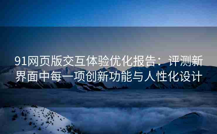 91网页版交互体验优化报告：评测新界面中每一项创新功能与人性化设计