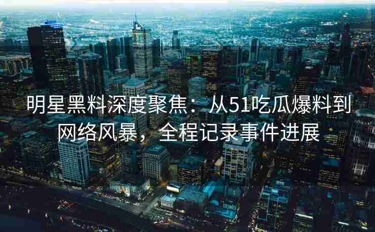 明星黑料深度聚焦：从51吃瓜爆料到网络风暴，全程记录事件进展