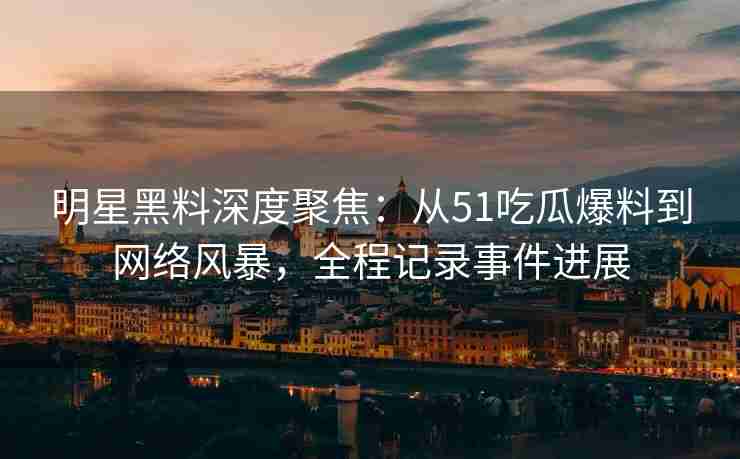 明星黑料深度聚焦：从51吃瓜爆料到网络风暴，全程记录事件进展