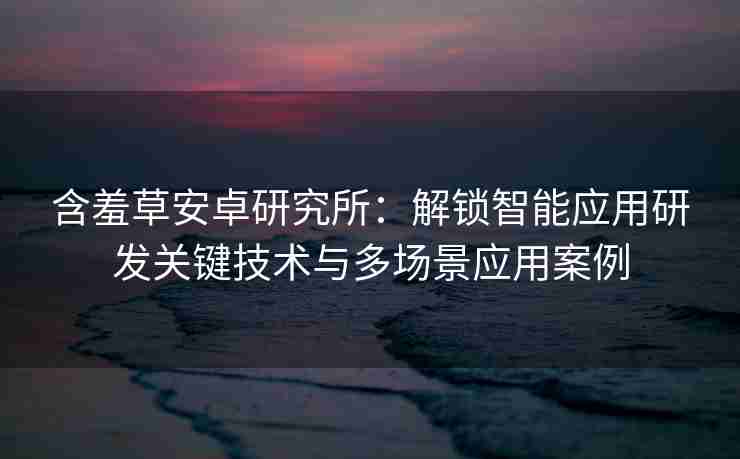 含羞草安卓研究所：解锁智能应用研发关键技术与多场景应用案例