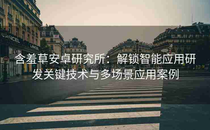 含羞草安卓研究所：解锁智能应用研发关键技术与多场景应用案例