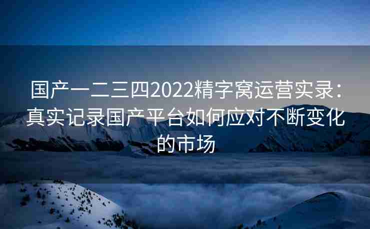 国产一二三四2022精字窝运营实录：真实记录国产平台如何应对不断变化的市场