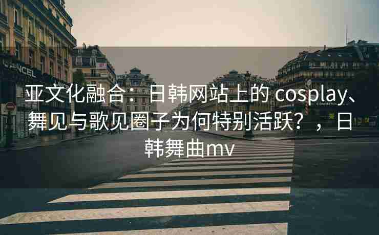亚文化融合：日韩网站上的 cosplay、舞见与歌见圈子为何特别活跃？，日韩舞曲mv