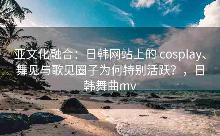 亚文化融合：日韩网站上的 cosplay、舞见与歌见圈子为何特别活跃？，日韩舞曲mv