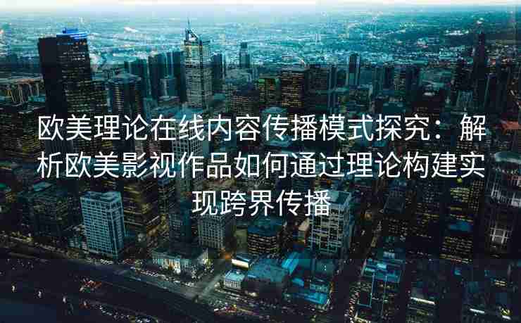 欧美理论在线内容传播模式探究：解析欧美影视作品如何通过理论构建实现跨界传播