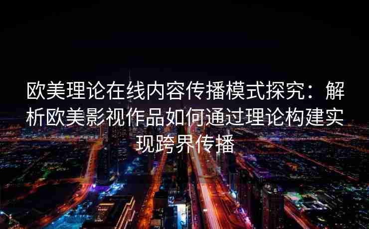 欧美理论在线内容传播模式探究：解析欧美影视作品如何通过理论构建实现跨界传播