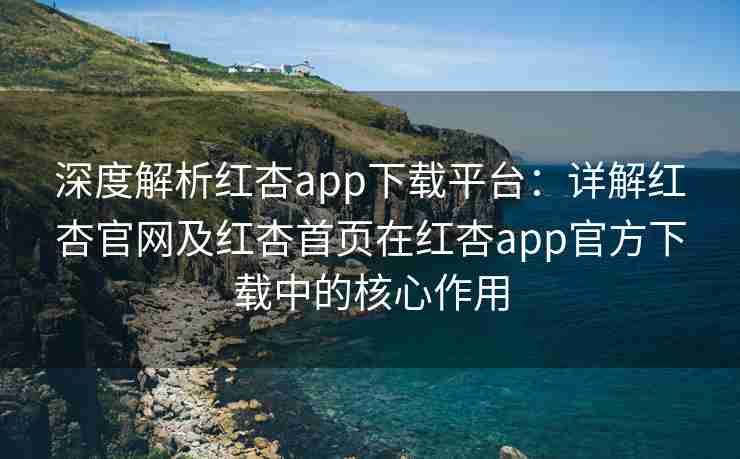 深度解析红杏app下载平台：详解红杏官网及红杏首页在红杏app官方下载中的核心作用