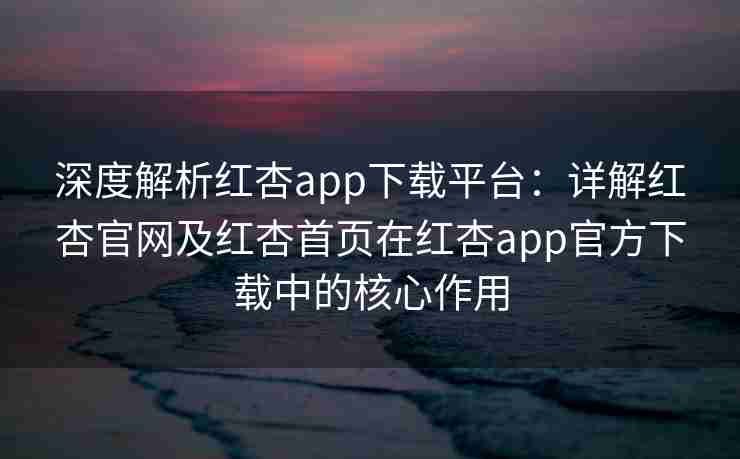 深度解析红杏app下载平台：详解红杏官网及红杏首页在红杏app官方下载中的核心作用