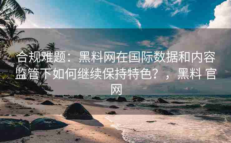 合规难题：黑料网在国际数据和内容监管下如何继续保持特色？，黑料 官网