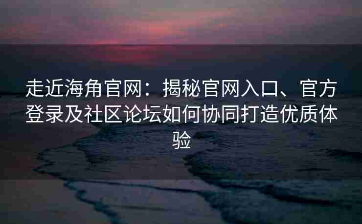 走近海角官网：揭秘官网入口、官方登录及社区论坛如何协同打造优质体验