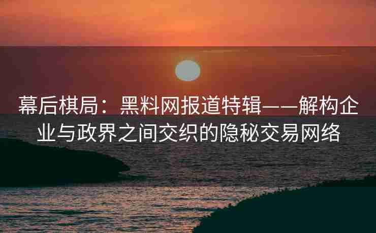 幕后棋局：黑料网报道特辑——解构企业与政界之间交织的隐秘交易网络