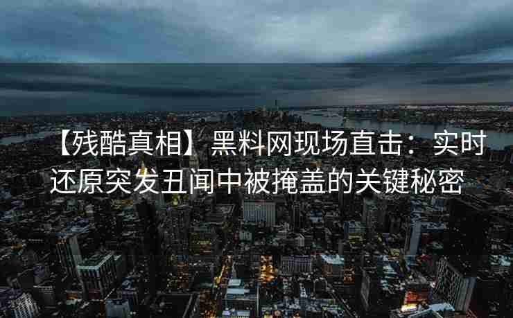 【残酷真相】黑料网现场直击：实时还原突发丑闻中被掩盖的关键秘密