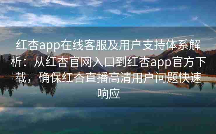 红杏app在线客服及用户支持体系解析：从红杏官网入口到红杏app官方下载，确保红杏直播高清用户问题快速响应