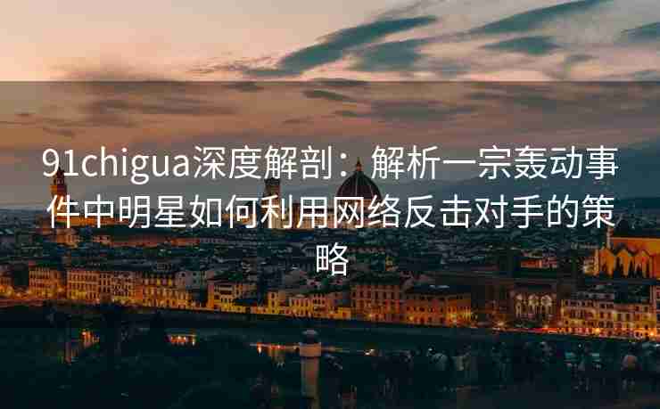 91chigua深度解剖：解析一宗轰动事件中明星如何利用网络反击对手的策略