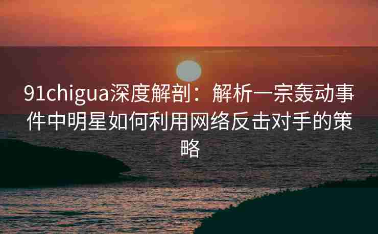 91chigua深度解剖：解析一宗轰动事件中明星如何利用网络反击对手的策略