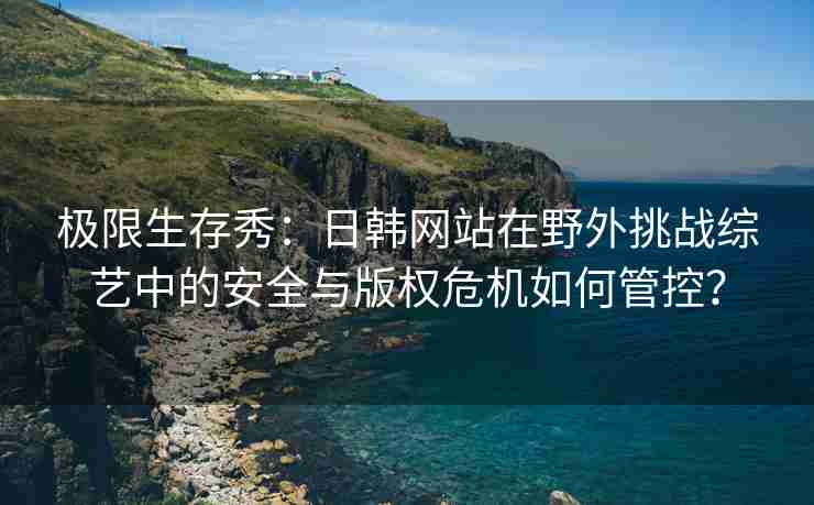 极限生存秀：日韩网站在野外挑战综艺中的安全与版权危机如何管控？