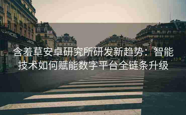 含羞草安卓研究所研发新趋势：智能技术如何赋能数字平台全链条升级