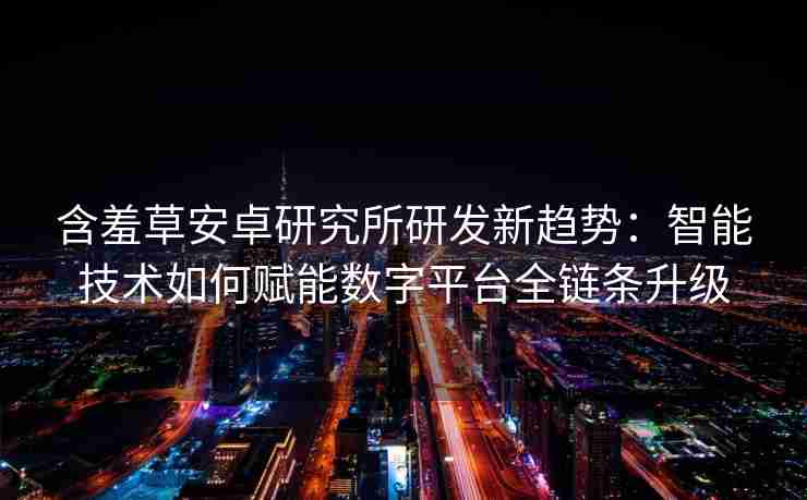 含羞草安卓研究所研发新趋势：智能技术如何赋能数字平台全链条升级