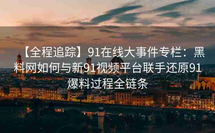 【全程追踪】91在线大事件专栏：黑料网如何与新91视频平台联手还原91爆料过程全链条