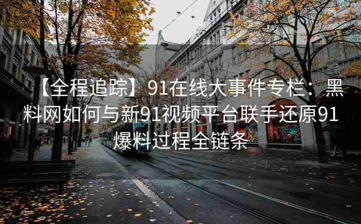 【全程追踪】91在线大事件专栏：黑料网如何与新91视频平台联手还原91爆料过程全链条