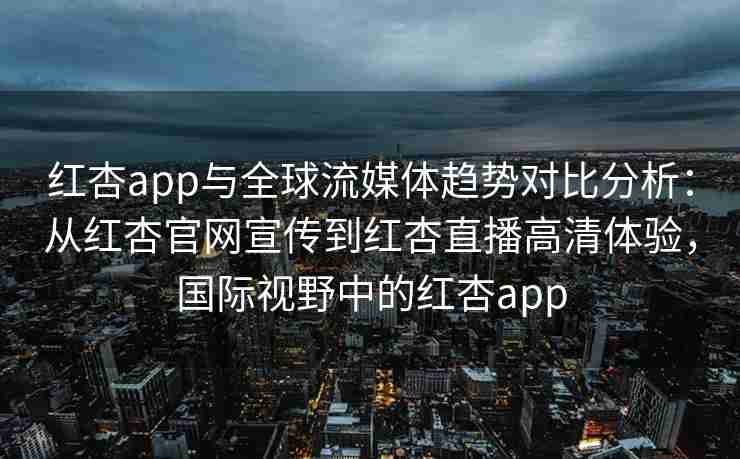 红杏app与全球流媒体趋势对比分析：从红杏官网宣传到红杏直播高清体验，国际视野中的红杏app
