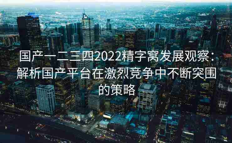 国产一二三四2022精字窝发展观察：解析国产平台在激烈竞争中不断突围的策略