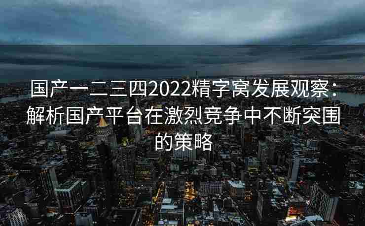 国产一二三四2022精字窝发展观察：解析国产平台在激烈竞争中不断突围的策略