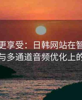 大屏幕更享受：日韩网站在智能电视应用与多通道音频优化上的突破
