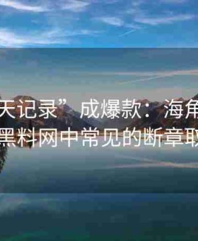 当“聊天记录”成爆款：海角官网入口剖析黑料网中常见的断章取义操作