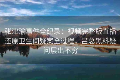 张津瑜事件全纪录：视频完整版直播还原卫生间疑案全过程，吕总黑料疑问层出不穷