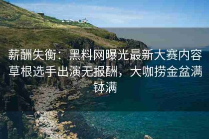 薪酬失衡：黑料网曝光最新大赛内容草根选手出演无报酬，大咖捞金盆满钵满